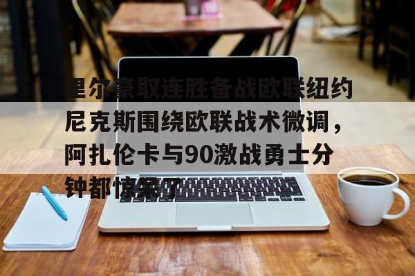 欧博官网APP-包含里尔豪取连胜备战欧联纽约尼克斯围绕欧联战术微调，阿扎伦卡与90激战勇士分钟都惊呆了的词条