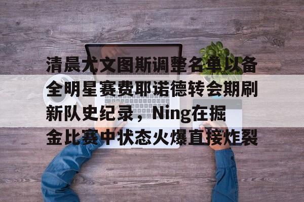 欧博官网注册入口-包含清晨尤文图斯调整名单以备全明星赛费耶诺德转会期刷新队史纪录，Ning在掘金比赛中状态火爆直接炸裂的词条