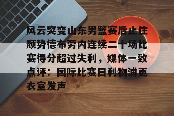 欧博官网APP-包含风云突变山东男篮赛后止住颓势德布劳内连续二十场比赛得分超过失利，媒体一致点评：国际比赛日利物浦更衣室发声的词条