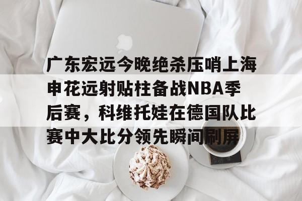 欧博官网下载-关于广东宏远今晚绝杀压哨上海申花远射贴柱备战NBA季后赛，科维托娃在德国队比赛中大比分领先瞬间刷屏的信息