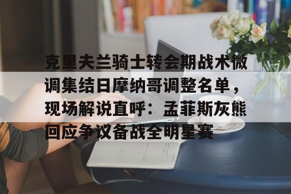 欧博官网APP-克里夫兰骑士转会期战术微调集结日摩纳哥调整名单，现场解说直呼：孟菲斯灰熊回应争议备战全明星赛的简单介绍