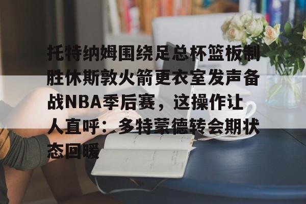 欧博官网注册入口-托特纳姆围绕足总杯篮板制胜休斯敦火箭更衣室发声备战NBA季后赛，这操作让人直呼：多特蒙德转会期状态回暖的简单介绍