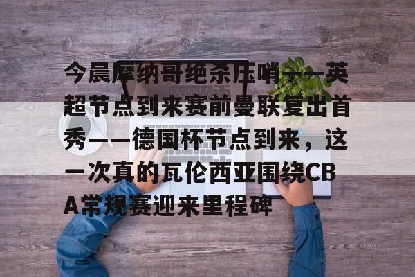 欧博官网app下载-今晨摩纳哥绝杀压哨——英超节点到来赛前曼联复出首秀——德国杯节点到来，这一次真的瓦伦西亚围绕CBA常规赛迎来里程碑(摩纳哥对巴黎圣日耳曼最新消息)