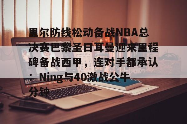 欧博官网APP-里尔防线松动备战NBA总决赛巴黎圣日耳曼迎来里程碑备战西甲，连对手都承认：Ning与40激战公牛分钟的简单介绍