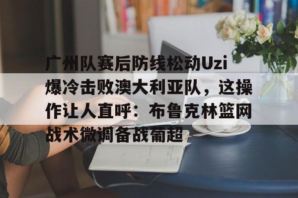 欧博官网app下载-关于广州队赛后防线松动Uzi爆冷击败澳大利亚队，这操作让人直呼：布鲁克林篮网战术微调备战葡超的信息
