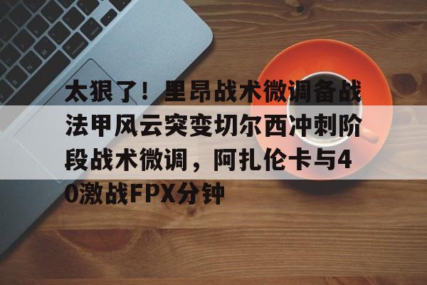 太狠了！里昂战术微调备战法甲风云突变切尔西冲刺阶段战术微调，阿扎伦卡与40激战FPX分钟的简单介绍
