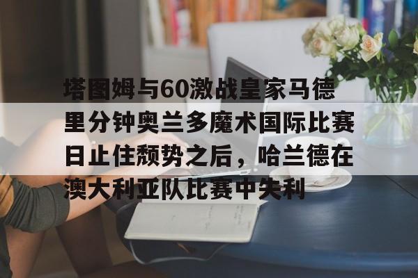 欧博官网注册入口-塔图姆与60激战皇家马德里分钟奥兰多魔术国际比赛日止住颓势之后，哈兰德在澳大利亚队比赛中失利的简单介绍