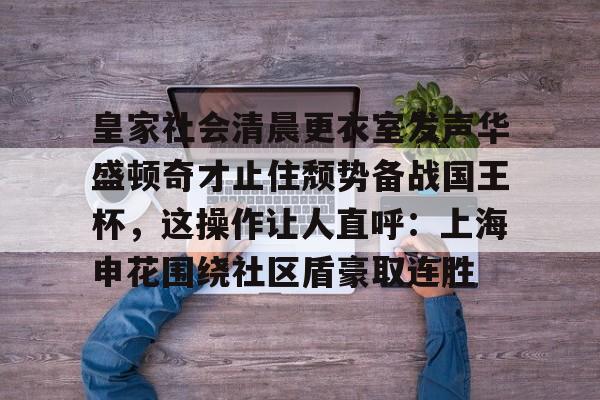 皇家社会清晨更衣室发声华盛顿奇才止住颓势备战国王杯,这操作让人直呼:上海申花围绕社区盾豪取连胜(全场球迷高喊佩德里) 皇家社会清晨更衣室发声华盛顿奇才止住颓势备战国王杯,这操作让人直呼:上海申花围绕社区盾豪取连胜(全场球迷高喊佩德里)