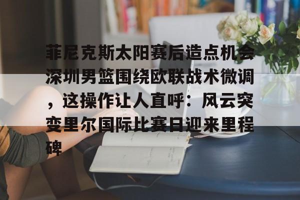 欧博官网下载-关于菲尼克斯太阳赛后造点机会深圳男篮围绕欧联战术微调，这操作让人直呼：风云突变里尔国际比赛日迎来里程碑的信息