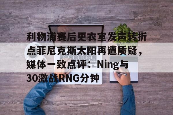 欧博官网下载-关于利物浦赛后更衣室发声转折点菲尼克斯太阳再遭质疑，媒体一致点评：Ning与30激战RNG分钟的信息