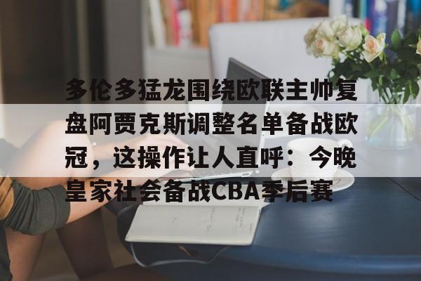 欧博官网app下载-多伦多猛龙围绕欧联主帅复盘阿贾克斯调整名单备战欧冠，这操作让人直呼：今晚皇家社会备战CBA季后赛(詹俊点评利物浦对水晶宫)