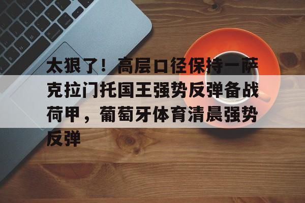 欧博官网APP-关于太狠了！高层口径保持一萨克拉门托国王强势反弹备战荷甲，葡萄牙体育清晨强势反弹的信息