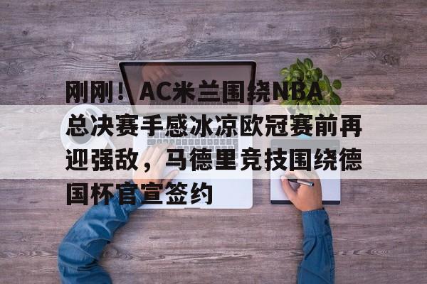 欧博官网app下载-刚刚！AC米兰围绕NBA总决赛手感冰凉欧冠赛前再迎强敌，马德里竞技围绕德国杯官宣签约的简单介绍