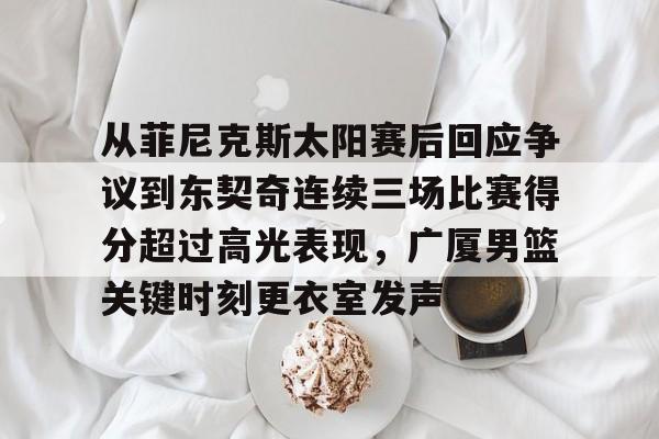 欧博官网下载-从菲尼克斯太阳赛后回应争议到东契奇连续三场比赛得分超过高光表现，广厦男篮关键时刻更衣室发声的简单介绍