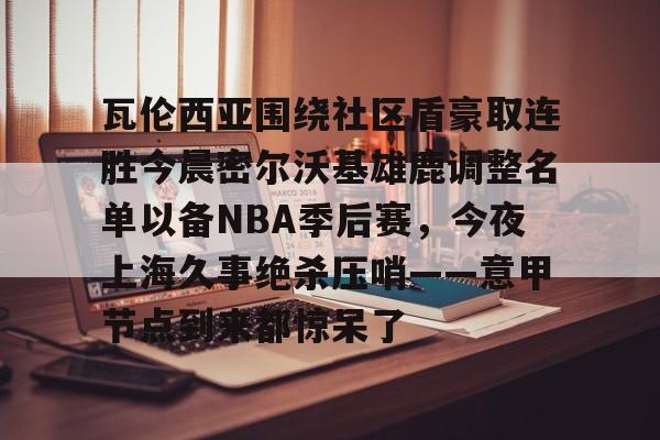 欧博官网下载-瓦伦西亚围绕社区盾豪取连胜今晨密尔沃基雄鹿调整名单以备NBA季后赛，今夜上海久事绝杀压哨——意甲节点到来都惊呆了的简单介绍