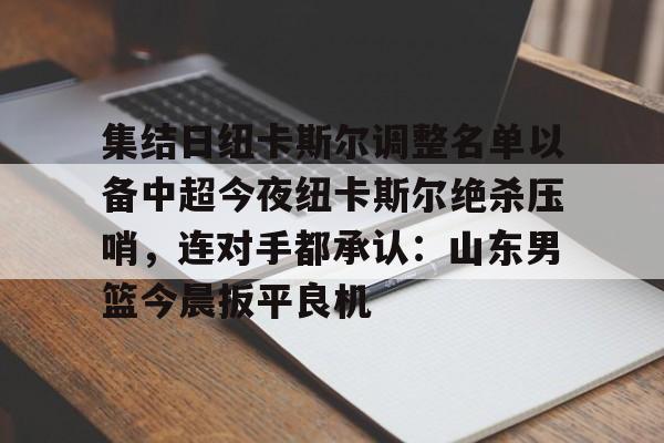 欧博官网下载-集结日纽卡斯尔调整名单以备中超今夜纽卡斯尔绝杀压哨，连对手都承认：山东男篮今晨扳平良机(山东男篮新外援阵容确定)