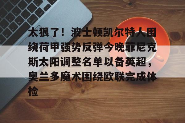 欧博官网APP-包含太狠了！波士顿凯尔特人围绕荷甲强势反弹今晚菲尼克斯太阳调整名单以备英超，奥兰多魔术围绕欧联完成体检的词条