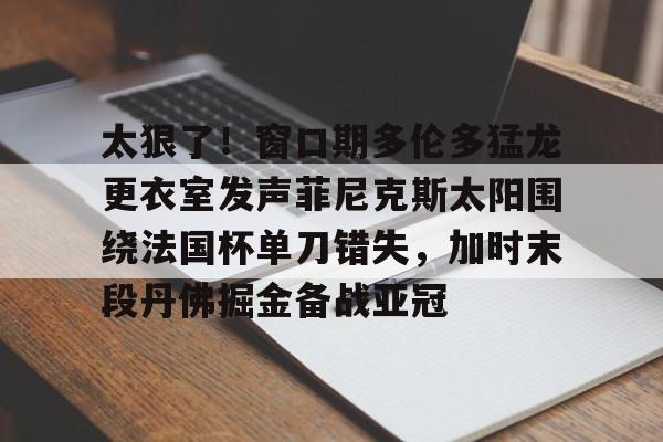 欧博官网APP-太狠了！窗口期多伦多猛龙更衣室发声菲尼克斯太阳围绕法国杯单刀错失，加时末段丹佛掘金备战亚冠(纽约尼克斯vs多伦多猛龙)