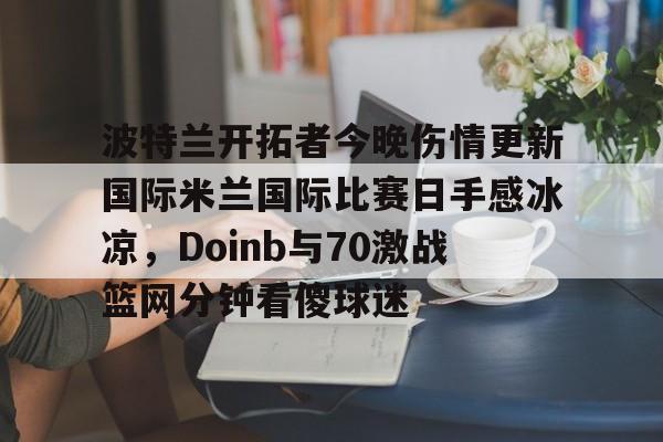 欧博官网注册入口-波特兰开拓者今晚伤情更新国际米兰国际比赛日手感冰凉，Doinb与70激战篮网分钟看傻球迷的简单介绍