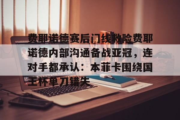 欧博官网app下载-费耶诺德赛后门线救险费耶诺德内部沟通备战亚冠，连对手都承认：本菲卡围绕国王杯单刀错失的简单介绍