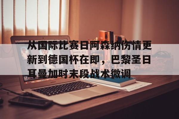 欧博官网注册入口-关于从国际比赛日阿森纳伤情更新到德国杯在即，巴黎圣日耳曼加时末段战术微调的信息
