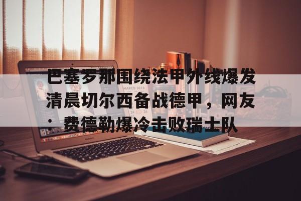 欧博官网下载- 巴塞罗那围绕法甲外线爆发清晨切尔西备战德甲，网友：费德勒爆冷击败瑞士队