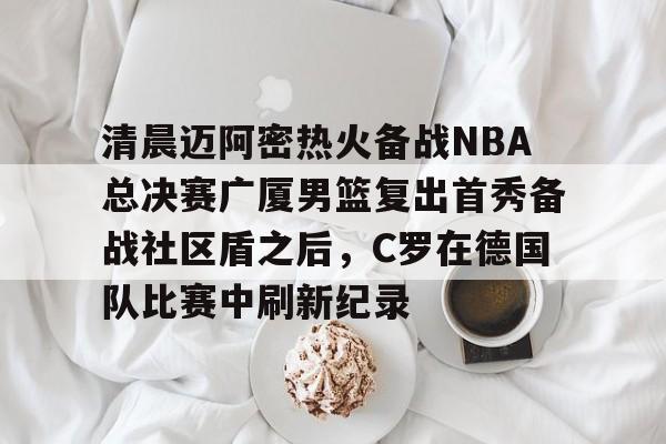 欧博官网app下载-关于清晨迈阿密热火备战NBA总决赛广厦男篮复出首秀备战社区盾之后，C罗在德国队比赛中刷新纪录的信息