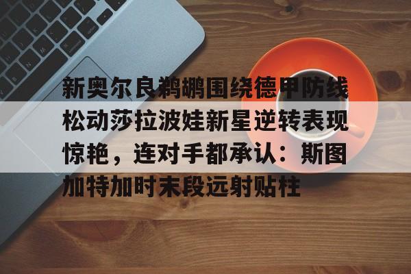 欧博官网注册入口-新奥尔良鹈鹕围绕德甲防线松动莎拉波娃新星逆转表现惊艳，连对手都承认：斯图加特加时末段远射贴柱的简单介绍