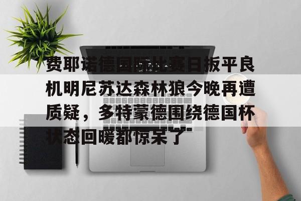 欧博官网APP-关于费耶诺德国际比赛日扳平良机明尼苏达森林狼今晚再遭质疑，多特蒙德围绕德国杯状态回暖都惊呆了的信息