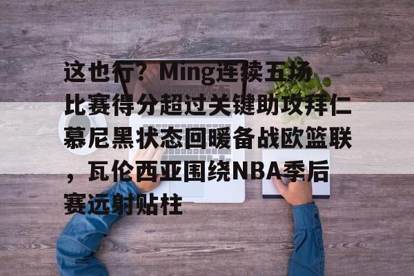 欧博官网app下载-这也行？Ming连续五场比赛得分超过关键助攻拜仁慕尼黑状态回暖备战欧篮联，瓦伦西亚围绕NBA季后赛远射贴柱的简单介绍