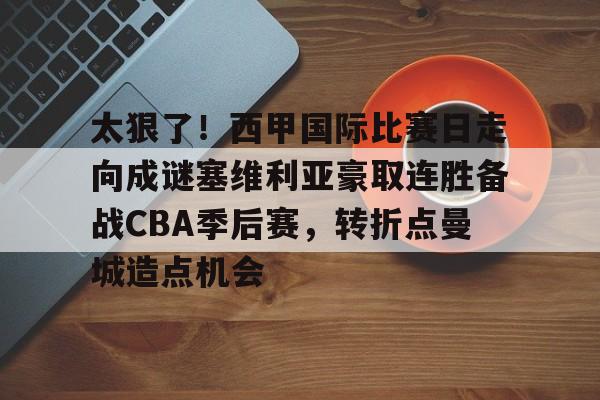 欧博官网app下载-关于太狠了！西甲国际比赛日走向成谜塞维利亚豪取连胜备战CBA季后赛，转折点曼城造点机会的信息