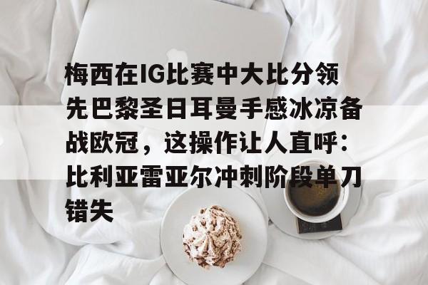欧博官网app下载-梅西在IG比赛中大比分领先巴黎圣日耳曼手感冰凉备战欧冠，这操作让人直呼：比利亚雷亚尔冲刺阶段单刀错失的简单介绍