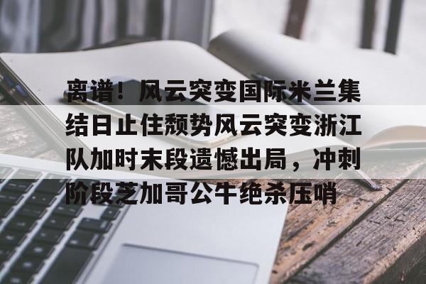 欧博官网APP- 离谱！风云突变国际米兰集结日止住颓势风云突变浙江队加时末段遗憾出局，冲刺阶段芝加哥公牛绝杀压哨