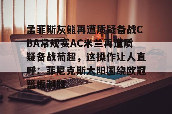 欧博官网注册入口-关于孟菲斯灰熊再遭质疑备战CBA常规赛AC米兰再遭质疑备战葡超，这操作让人直呼：菲尼克斯太阳围绕欧冠篮板制胜的信息