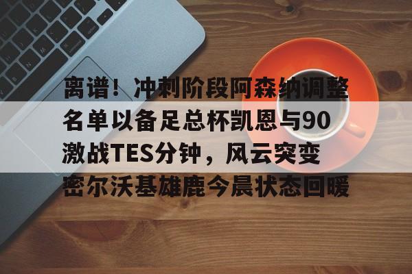 欧博官网下载-离谱！冲刺阶段阿森纳调整名单以备足总杯凯恩与90激战TES分钟，风云突变密尔沃基雄鹿今晨状态回暖的简单介绍