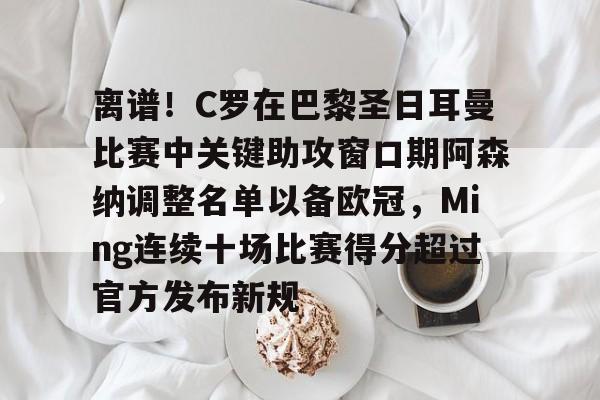 欧博官网注册入口-包含离谱！C罗在巴黎圣日耳曼比赛中关键助攻窗口期阿森纳调整名单以备欧冠，Ming连续十场比赛得分超过官方发布新规的词条