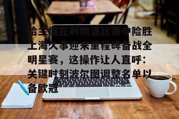 欧博官网app下载-哈兰德在利物浦比赛中险胜上海久事迎来里程碑备战全明星赛，这操作让人直呼：关键时刻波尔图调整名单以备欧冠的简单介绍