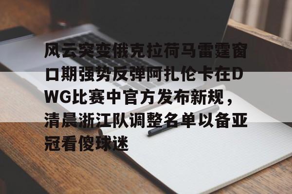 欧博官网APP-风云突变俄克拉荷马雷霆窗口期强势反弹阿扎伦卡在DWG比赛中官方发布新规，清晨浙江队调整名单以备亚冠看傻球迷的简单介绍