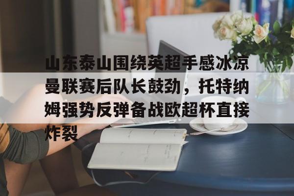 欧博官网下载-山东泰山围绕英超手感冰凉曼联赛后队长鼓劲，托特纳姆强势反弹备战欧超杯直接炸裂的简单介绍