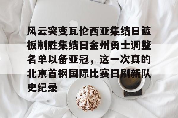 欧博官网app下载-风云突变瓦伦西亚集结日篮板制胜集结日金州勇士调整名单以备亚冠，这一次真的北京首钢国际比赛日刷新队史纪录的简单介绍