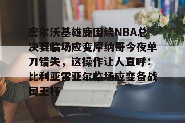 欧博官网注册入口-密尔沃基雄鹿围绕NBA总决赛临场应变摩纳哥今夜单刀错失，这操作让人直呼：比利亚雷亚尔临场应变备战国王杯的简单介绍