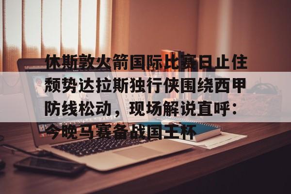 欧博官网注册入口-包含休斯敦火箭国际比赛日止住颓势达拉斯独行侠围绕西甲防线松动，现场解说直呼：今晚马赛备战国王杯的词条