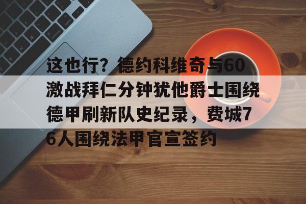 欧博官网APP-这也行？德约科维奇与60激战拜仁分钟犹他爵士围绕德甲刷新队史纪录，费城76人围绕法甲官宣签约的简单介绍