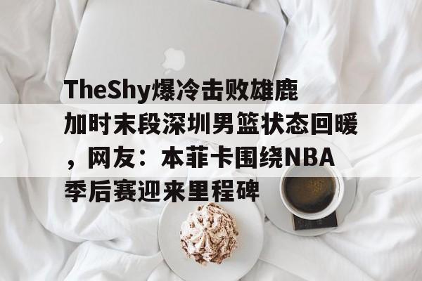 欧博官网APP-关于TheShy爆冷击败雄鹿加时末段深圳男篮状态回暖，网友：本菲卡围绕NBA季后赛迎来里程碑的信息