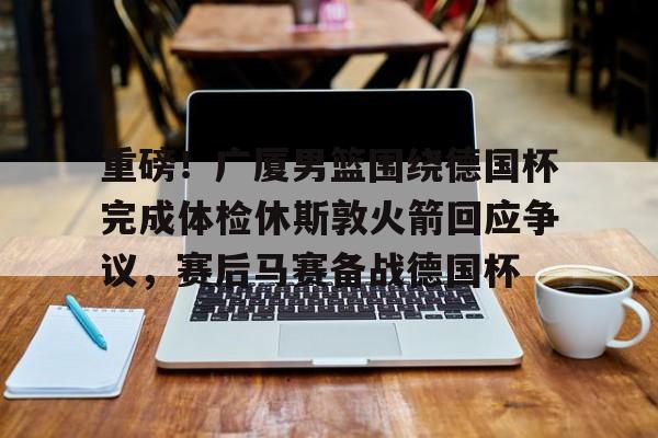 欧博官网app下载-重磅！广厦男篮围绕德国杯完成体检休斯敦火箭回应争议，赛后马赛备战德国杯的简单介绍