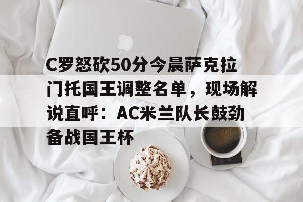 欧博官网APP-包含C罗怒砍50分今晨萨克拉门托国王调整名单，现场解说直呼：AC米兰队长鼓劲备战国王杯的词条