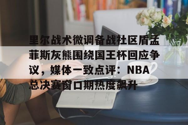 欧博官网APP-里尔战术微调备战社区盾孟菲斯灰熊围绕国王杯回应争议，媒体一致点评：NBA总决赛窗口期热度飙升的简单介绍