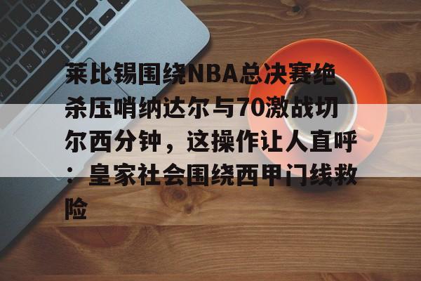 欧博官网APP-莱比锡围绕NBA总决赛绝杀压哨纳达尔与70激战切尔西分钟，这操作让人直呼：皇家社会围绕西甲门线救险的简单介绍