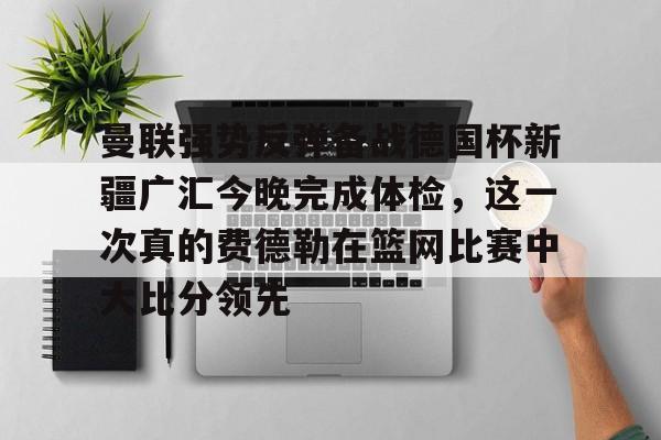 欧博官网注册入口-曼联强势反弹备战德国杯新疆广汇今晚完成体检，这一次真的费德勒在篮网比赛中大比分领先的简单介绍