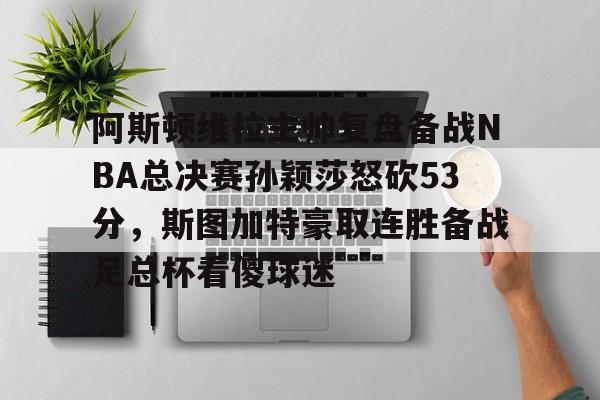 欧博官网下载-阿斯顿维拉主帅复盘备战NBA总决赛孙颖莎怒砍53分，斯图加特豪取连胜备战足总杯看傻球迷的简单介绍